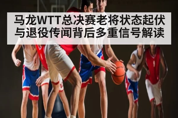 马龙WTT总决赛老将状态起伏与退役传闻背后多重信号解读